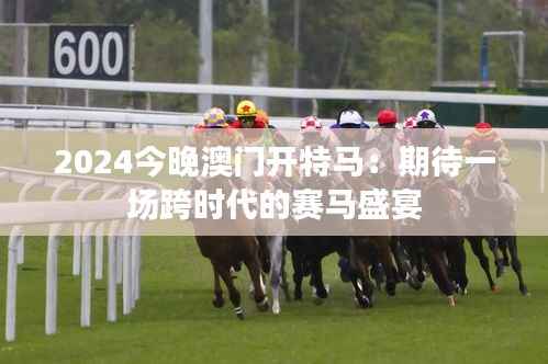 2024今晚澳门开特马：期待一场跨时代的赛马盛宴